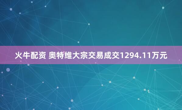 火牛配资 奥特维大宗交易成交1294.11万元