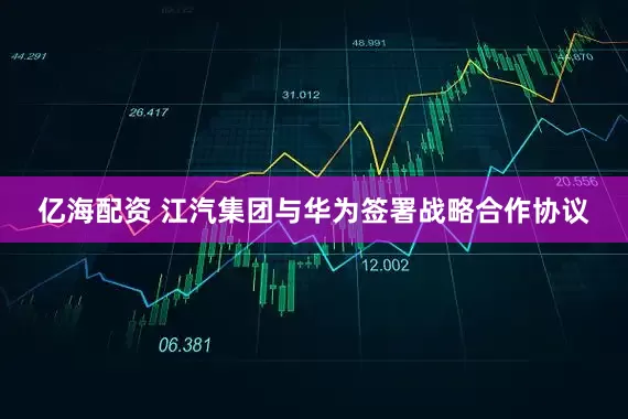 亿海配资 江汽集团与华为签署战略合作协议