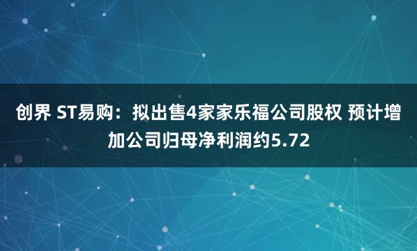 创界 ST易购：拟出售4家家乐福公司股权 预计增加公司归母净利润约5.72