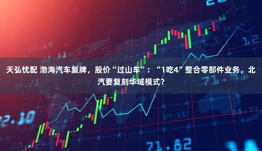 天弘忧配 渤海汽车复牌，股价“过山车”：“1吃4”整合零部件业务，北汽要复刻华域模式？