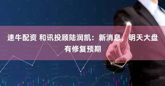 速牛配资 和讯投顾陆润凯：新消息，明天大盘有修复预期