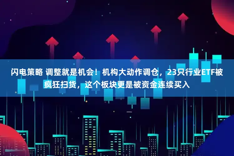闪电策略 调整就是机会！机构大动作调仓，23只行业ETF被疯狂扫货，这个板块更是被资金连续买入