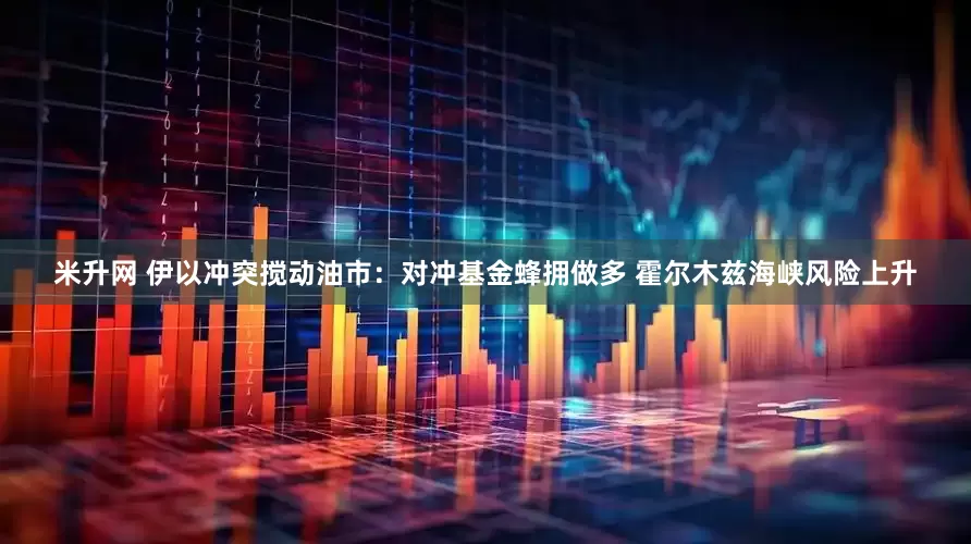 米升网 伊以冲突搅动油市：对冲基金蜂拥做多 霍尔木兹海峡风险上升