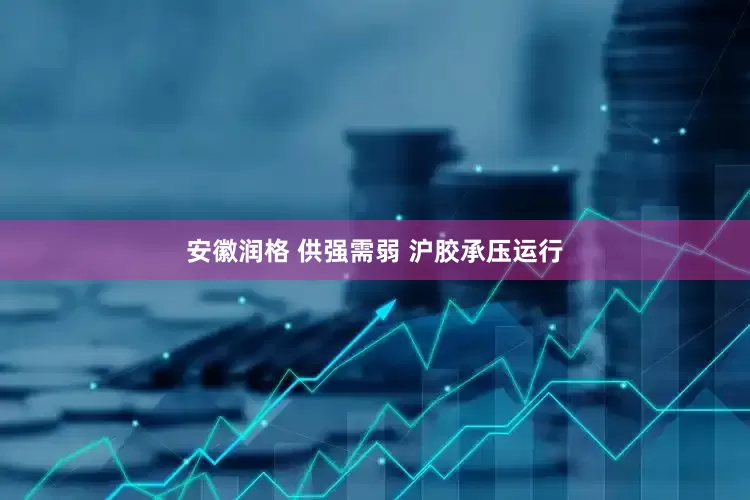 安徽润格 供强需弱 沪胶承压运行