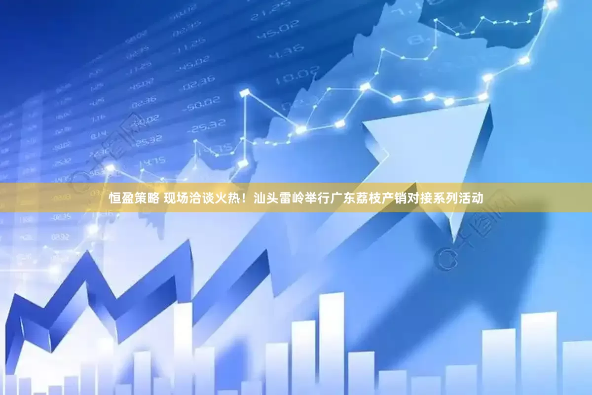 恒盈策略 现场洽谈火热！汕头雷岭举行广东荔枝产销对接系列活动