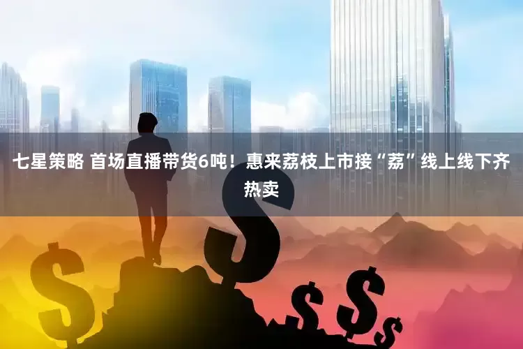 七星策略 首场直播带货6吨！惠来荔枝上市接“荔”线上线下齐热卖