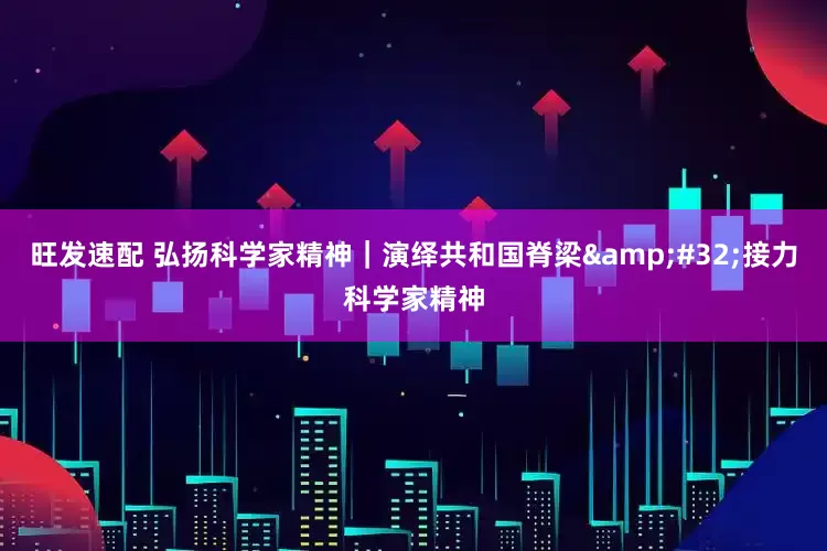 旺发速配 弘扬科学家精神｜演绎共和国脊梁&#32;接力科学家精神
