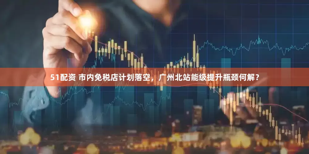 51配资 市内免税店计划落空，广州北站能级提升瓶颈何解？