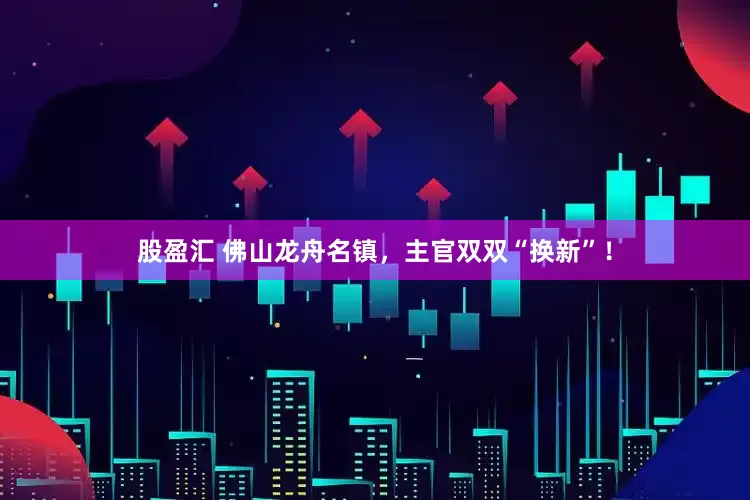 股盈汇 佛山龙舟名镇，主官双双“换新”！