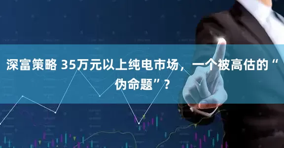 深富策略 35万元以上纯电市场，一个被高估的“伪命题”？