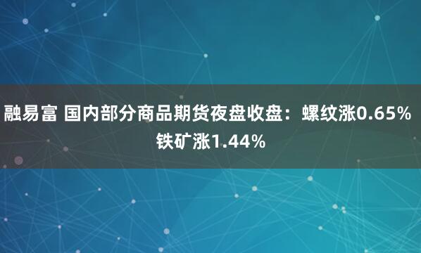 融易富 国内部分商品期货夜盘收盘：螺纹涨0.65% 铁矿涨1.44%