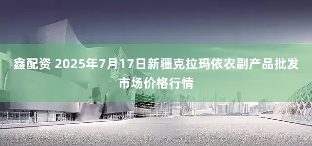 鑫配资 2025年7月17日新疆克拉玛依农副产品批发市场价格行情