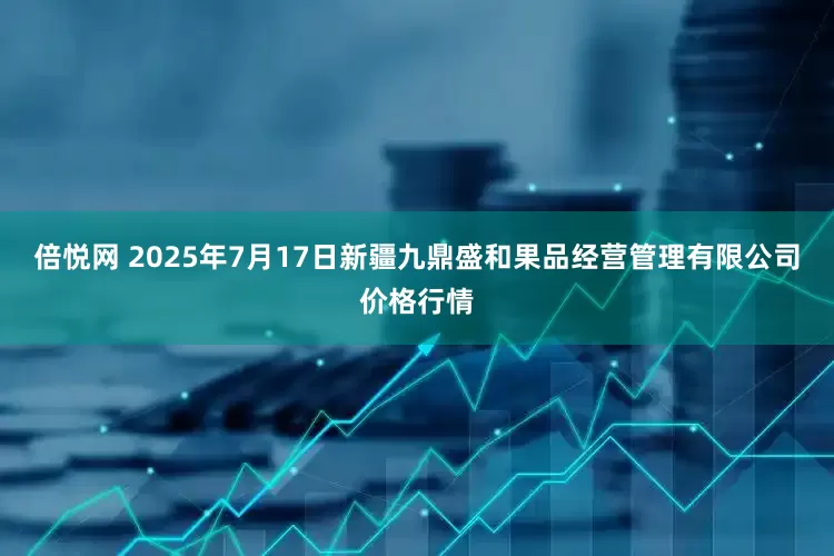 倍悦网 2025年7月17日新疆九鼎盛和果品经营管理有限公司价格行情