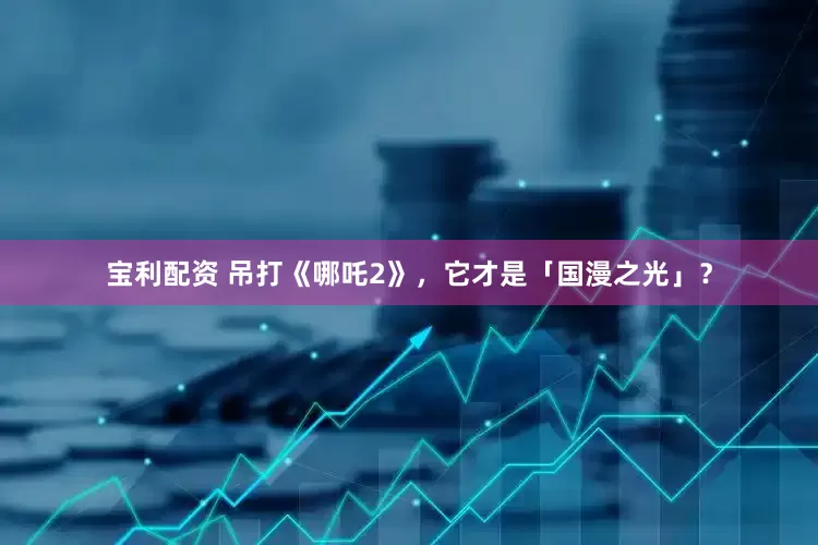 宝利配资 吊打《哪吒2》，它才是「国漫之光」？