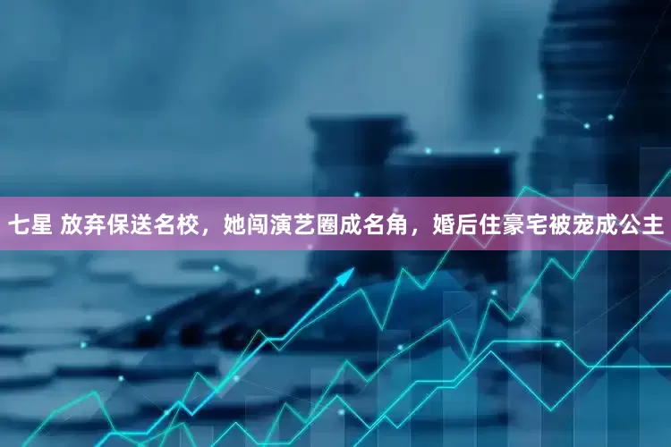 七星 放弃保送名校，她闯演艺圈成名角，婚后住豪宅被宠成公主