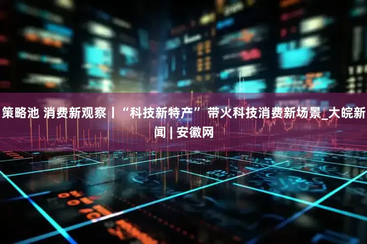 策略池 消费新观察丨“科技新特产” 带火科技消费新场景_大皖新闻 | 安徽网