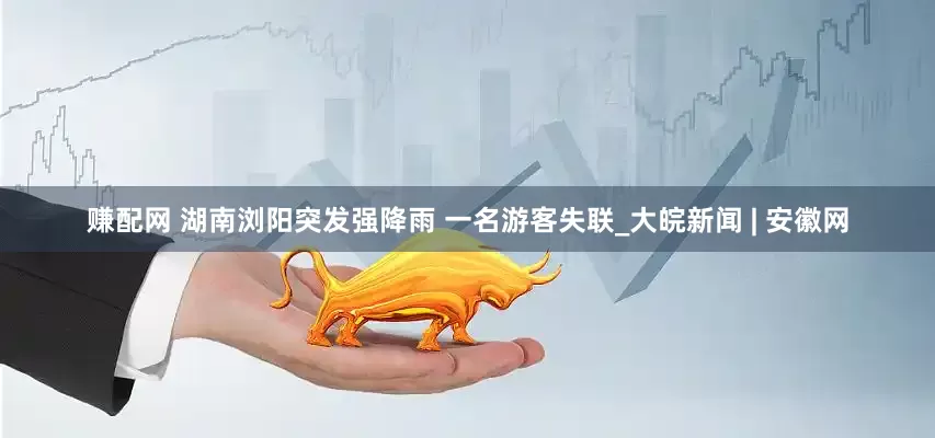 赚配网 湖南浏阳突发强降雨 一名游客失联_大皖新闻 | 安徽网