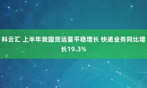 科云汇 上半年我国货运量平稳增长 快递业务同比增长19.3%