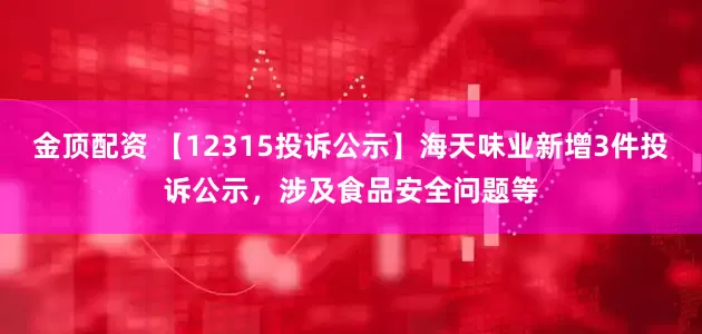 金顶配资 【12315投诉公示】海天味业新增3件投诉公示，涉及食品安全问题等