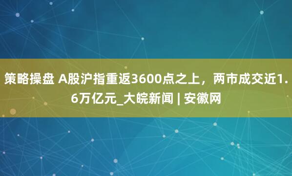 策略操盘 A股沪指重返3600点之上，两市成交近1.6万亿元_大皖新闻 | 安徽网