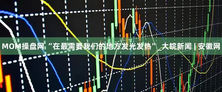 MOM操盘网 “在最需要我们的地方发光发热”_大皖新闻 | 安徽网
