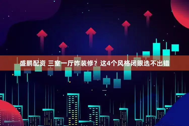 盛鹏配资 三室一厅咋装修？这4个风格闭眼选不出错