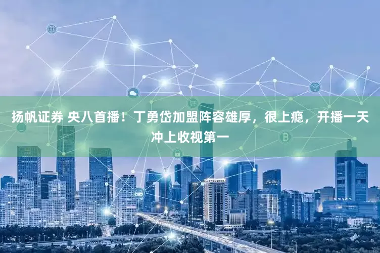 扬帆证券 央八首播！丁勇岱加盟阵容雄厚，很上瘾，开播一天冲上收视第一