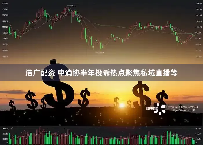 浩广配资 中消协半年投诉热点聚焦私域直播等
