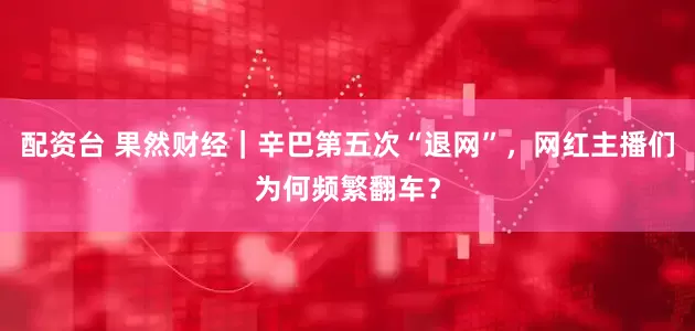 配资台 果然财经｜辛巴第五次“退网”，网红主播们为何频繁翻车？