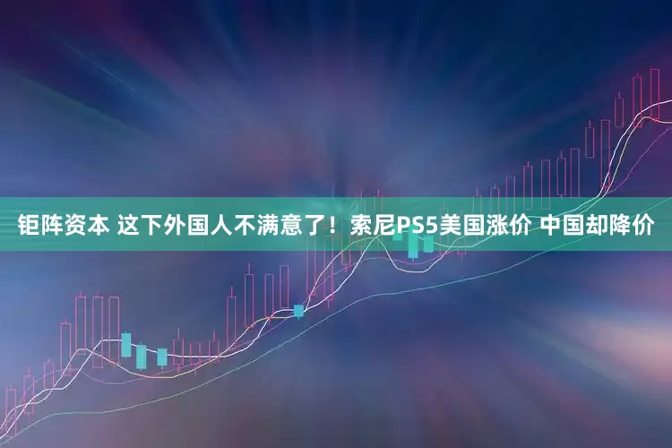钜阵资本 这下外国人不满意了！索尼PS5美国涨价 中国却降价