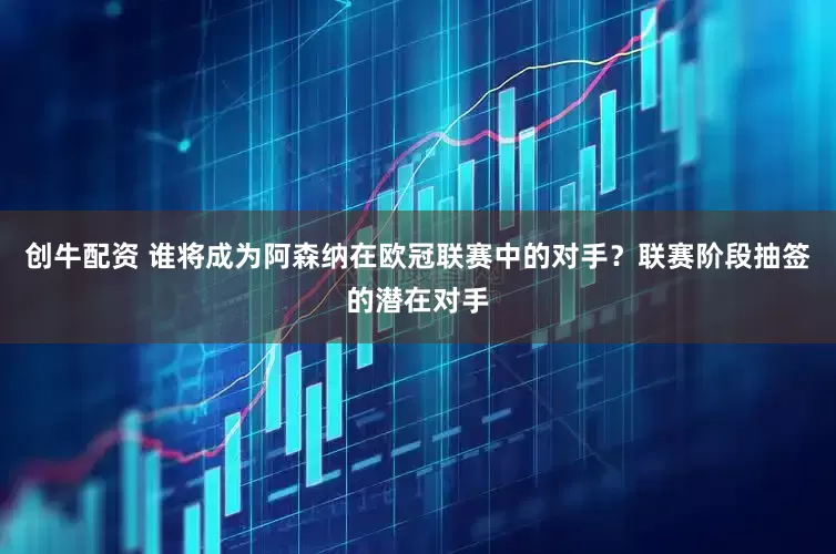 创牛配资 谁将成为阿森纳在欧冠联赛中的对手？联赛阶段抽签的潜在对手
