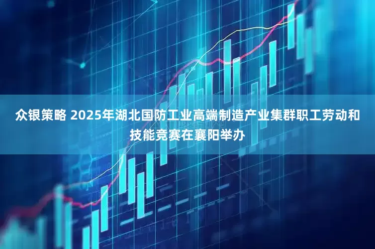 众银策略 2025年湖北国防工业高端制造产业集群职工劳动和技能竞赛在襄阳举办