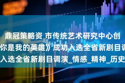 鼎冠策略资 市传统艺术研究中心创排大型舞台剧《你是我的英雄》成功入选全省新剧目调演_情感_精神_历史