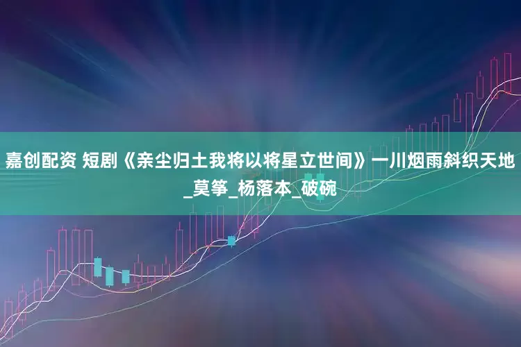 嘉创配资 短剧《亲尘归土我将以将星立世间》一川烟雨斜织天地_莫筝_杨落本_破碗