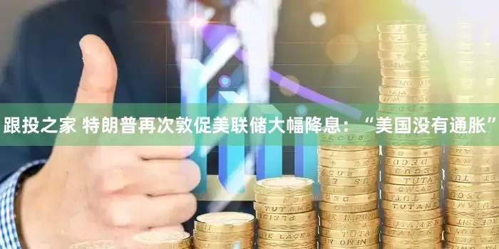 跟投之家 特朗普再次敦促美联储大幅降息：“美国没有通胀”