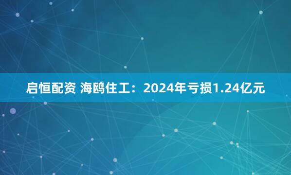 启恒配资 海鸥住工：2024年亏损1.24亿元