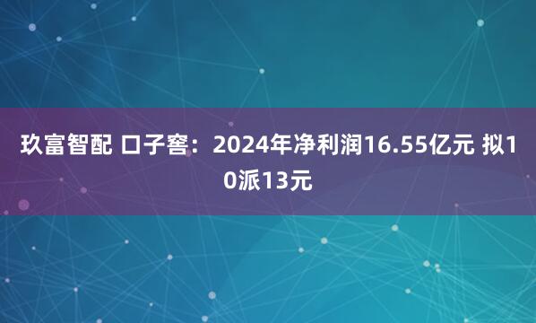 玖富智配 口子窖：2024年净利润16.55亿元 拟10派13元
