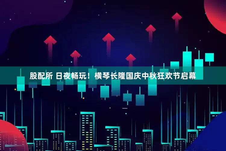 股配所 日夜畅玩！横琴长隆国庆中秋狂欢节启幕