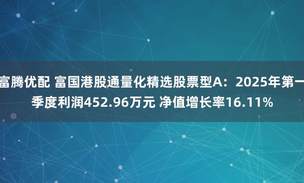 富腾优配 富国港股通量化精选股票型A：2025年第一季度利润452.96万元 净值增长率16.11%
