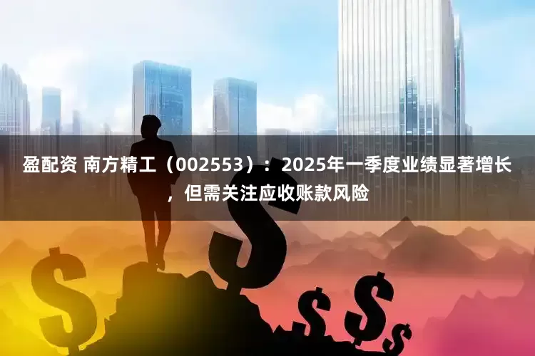 盈配资 南方精工（002553）：2025年一季度业绩显著增长，但需关注应收账款风险