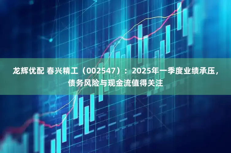 龙辉优配 春兴精工（002547）：2025年一季度业绩承压，债务风险与现金流值得关注