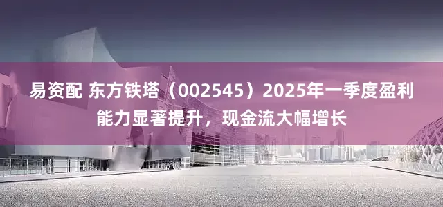 易资配 东方铁塔(002545)2025年一季度盈利能力显著提升,现金流大幅增长