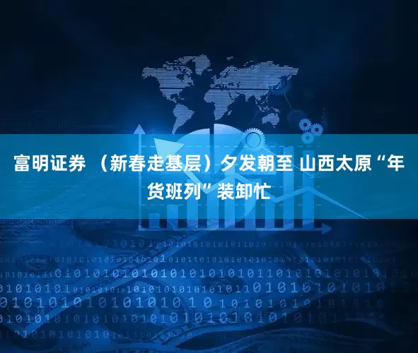 富明证券 （新春走基层）夕发朝至 山西太原“年货班列”装卸忙