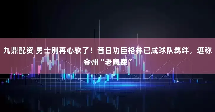 九鼎配资 勇士别再心软了!昔日功臣格林已成球队羁绊,堪称金州“老鼠屎”