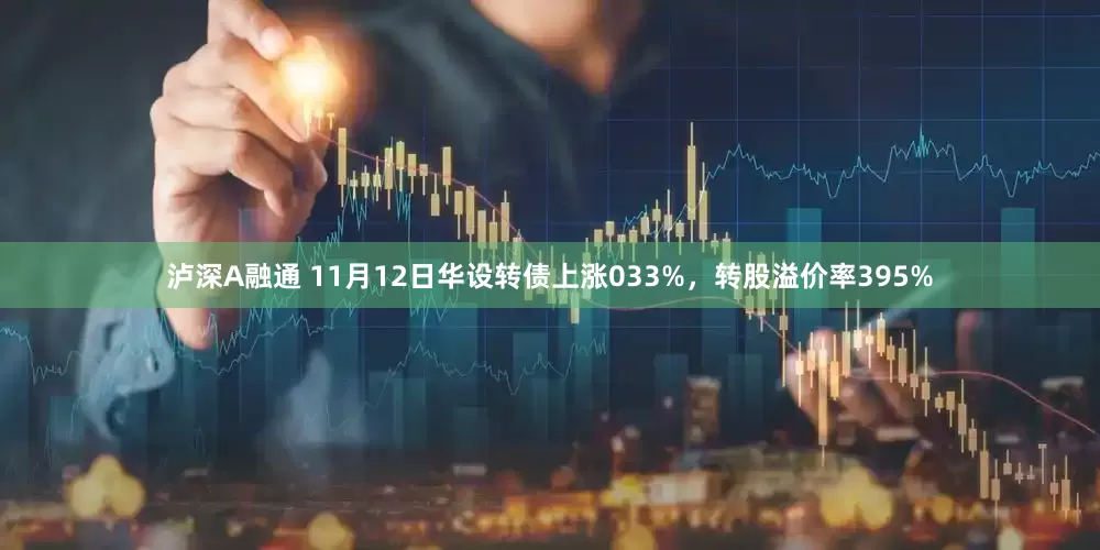 泸深A融通 11月12日华设转债上涨033%，转股溢价率395%