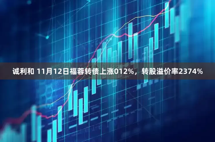 诚利和 11月12日福蓉转债上涨012%，转股溢价率2374%