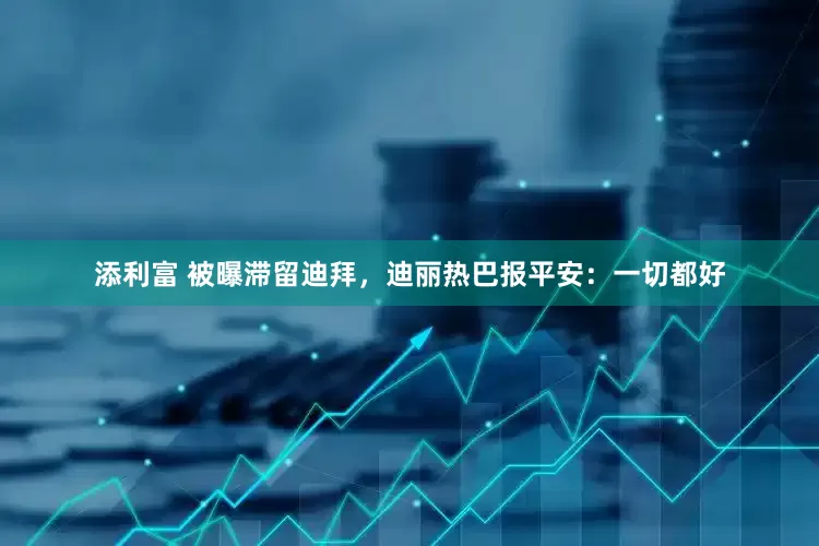 添利富 被曝滞留迪拜，迪丽热巴报平安：一切都好