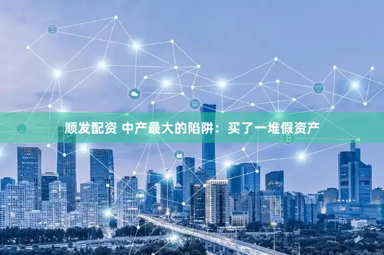 顺发配资 中产最大的陷阱：买了一堆假资产